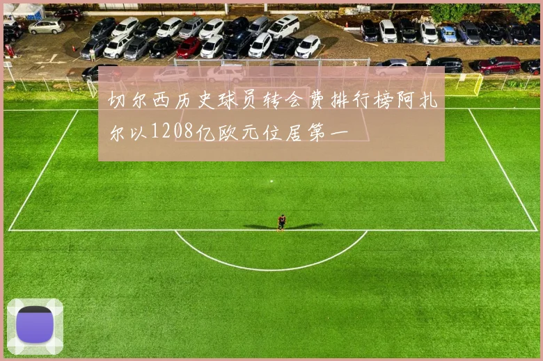 切尔西历史球员转会费排行榜阿扎尔以1208亿欧元位居第一